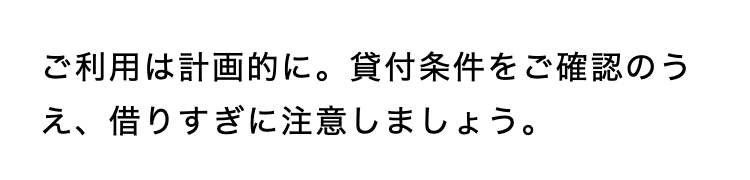 ご利用は計画的に。 貸付条件をご確認のう
え、借りすぎに注意しましょう。